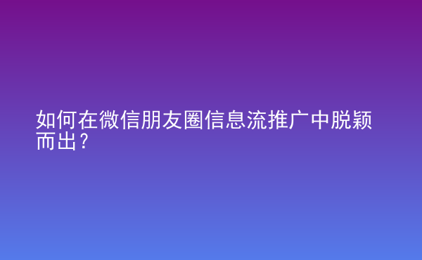  如何在微信朋友圈信息流推广中脱颖而出？