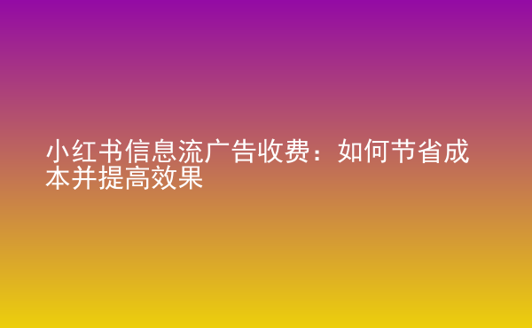  小红书信息流广告收费：如何节省成本并提高效果