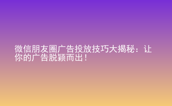  微信朋友圈广告投放技巧大揭秘：让你的广告脱颖而出！