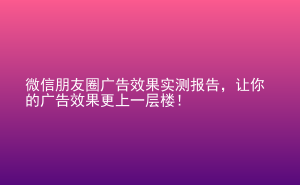  微信朋友圈广告效果实测报告，让你的广告效果更上一层楼！