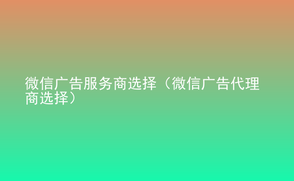  微信广告服务商选择（微信广告代理商选择）