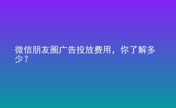  微信朋友圈广告投放费用，你了解多少？