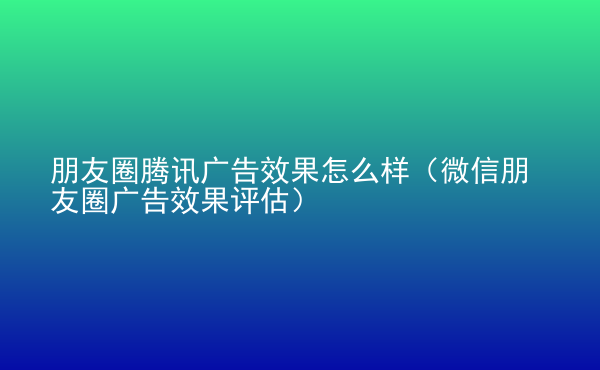  朋友圈腾讯广告效果怎么样（微信朋友圈广告效果评估）