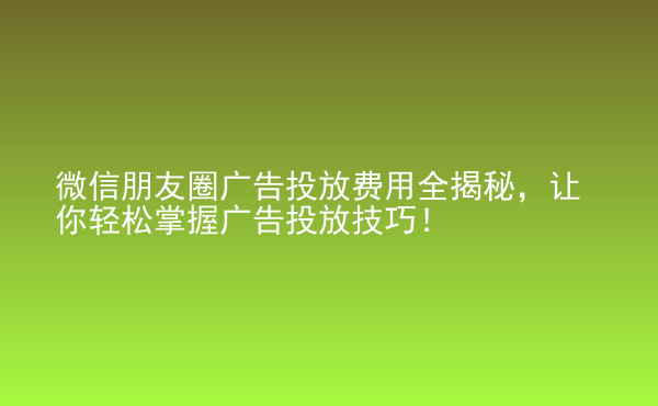  微信朋友圈广告投放费用全揭秘，让你轻松掌握广告投放技巧！