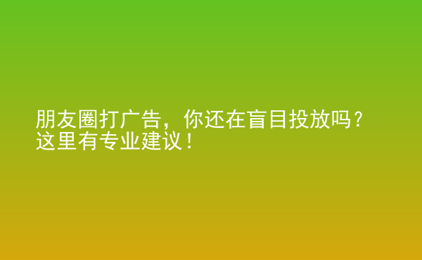  朋友圈打广告，你还在盲目投放吗？这里有专业建议！