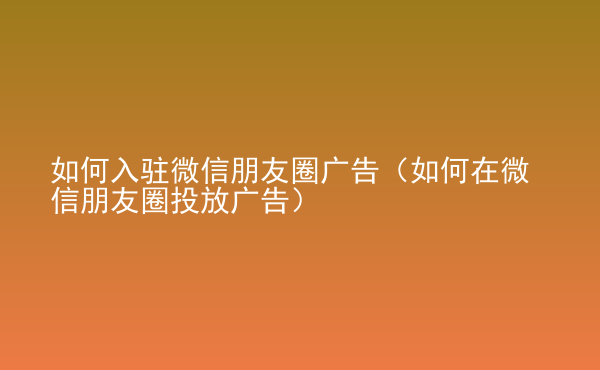  如何入驻微信朋友圈广告（如何在微信朋友圈投放广告）