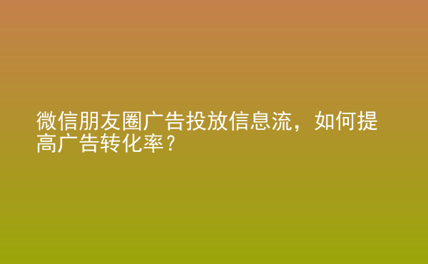  微信朋友圈广告投放信息流，如何提高广告转化率？