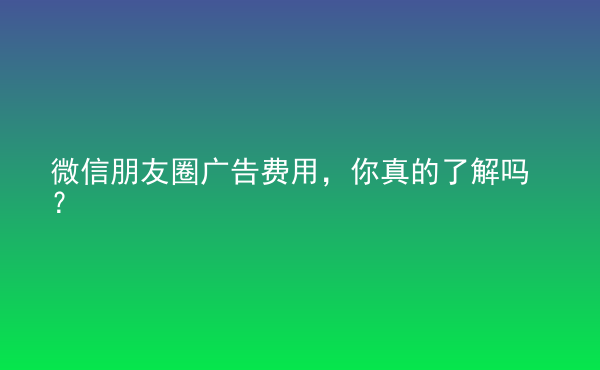  微信朋友圈广告费用，你真的了解吗？