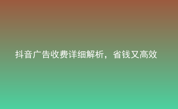  抖音广告收费详细解析，省钱又高效