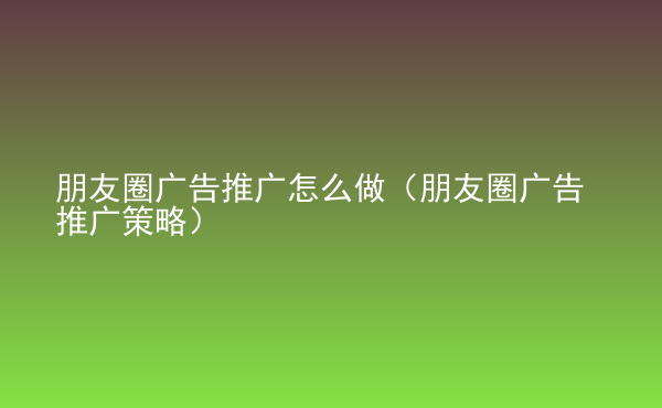  朋友圈广告推广怎么做（朋友圈广告推广策略）