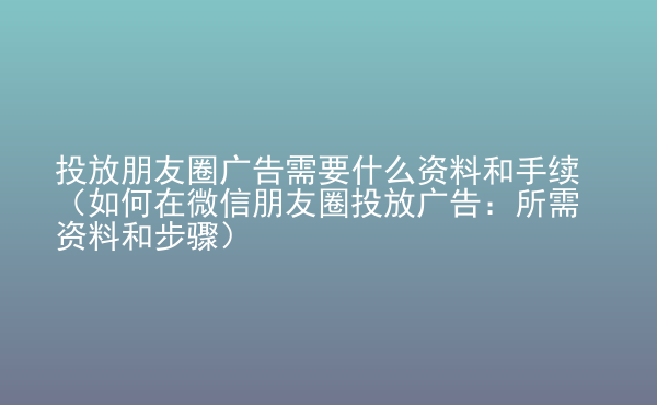  投放朋友圈广告需要什么资料和手续（如何在微信朋友圈投放广告：所需资料和步骤）