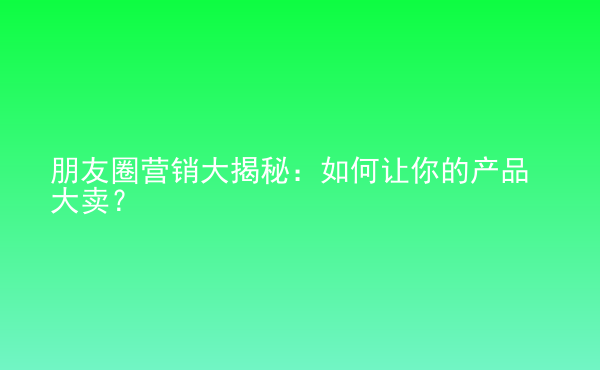 朋友圈营销大揭秘：如何让你的产品大卖？