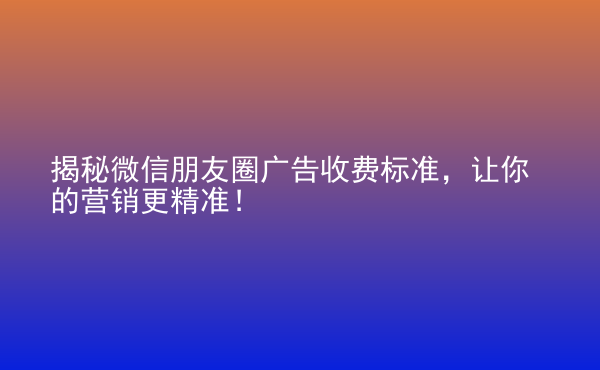  揭秘微信朋友圈广告收费标准，让你的营销更精准！