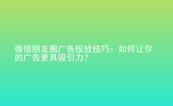  微信朋友圈广告投放技巧：如何让你的广告更具吸引力？