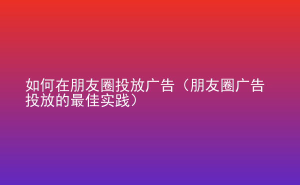  如何在朋友圈投放广告（朋友圈广告投放的最佳实践）