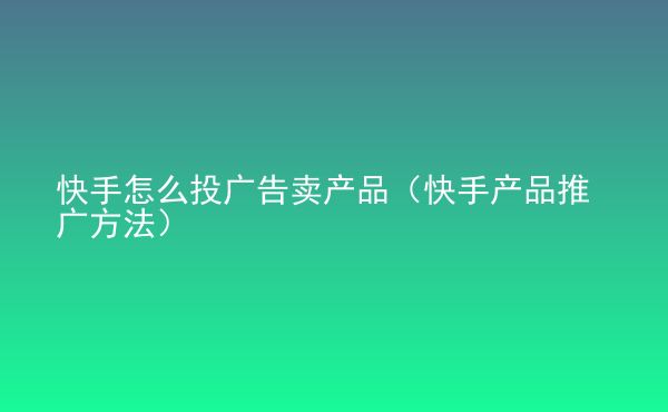  快手怎么投广告卖产品（快手产品推广方法）