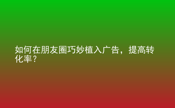  如何在朋友圈巧妙植入广告，提高转化率？