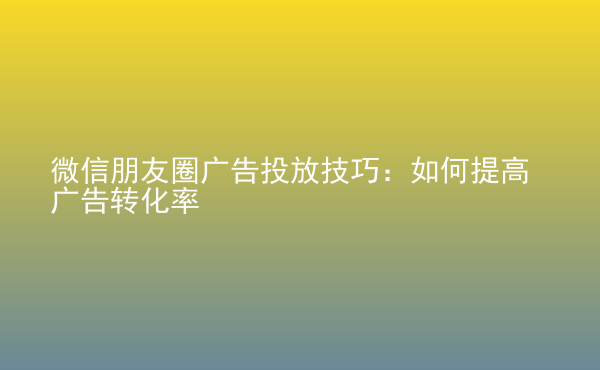  微信朋友圈广告投放技巧：如何提高广告转化率