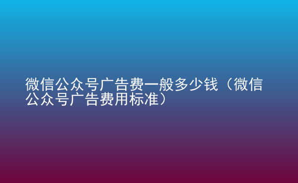  微信公众号广告费一般多少钱（微信公众号广告费用标准）
