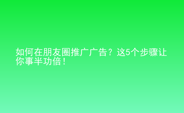  如何在朋友圈推广广告？这5个步骤让你事半功倍！