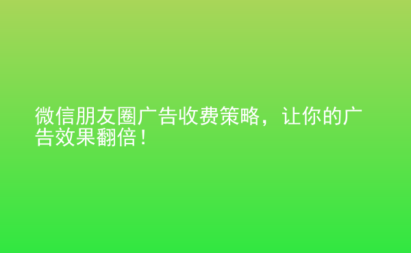  微信朋友圈广告收费策略，让你的广告效果翻倍！