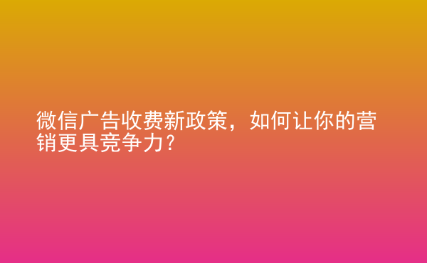  微信广告收费新政策，如何让你的营销更具竞争力？