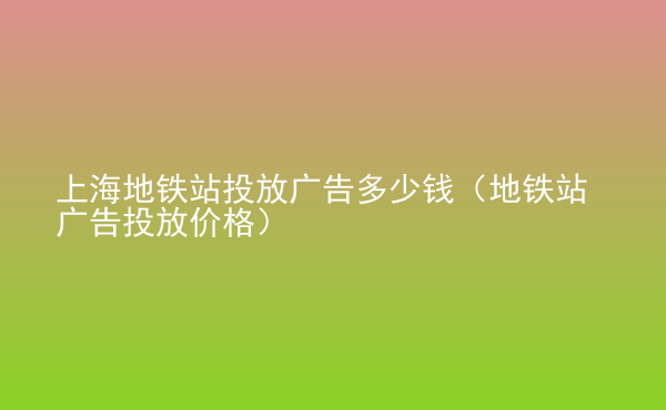  上海地铁站投放广告多少钱（地铁站广告投放价格）