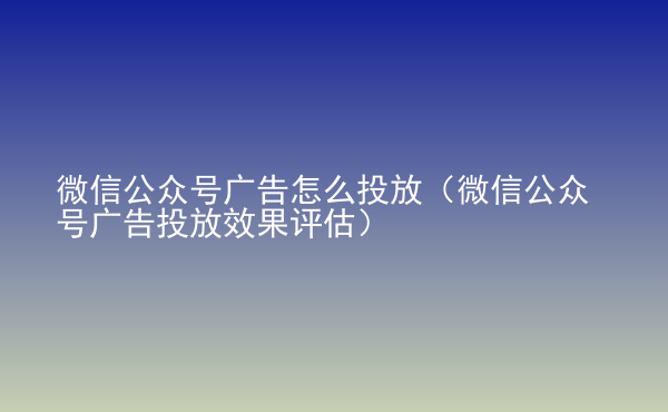  微信公众号广告怎么投放（微信公众号广告投放效果评估）