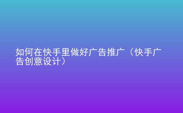  如何在快手里做好广告推广（快手广告创意设计）