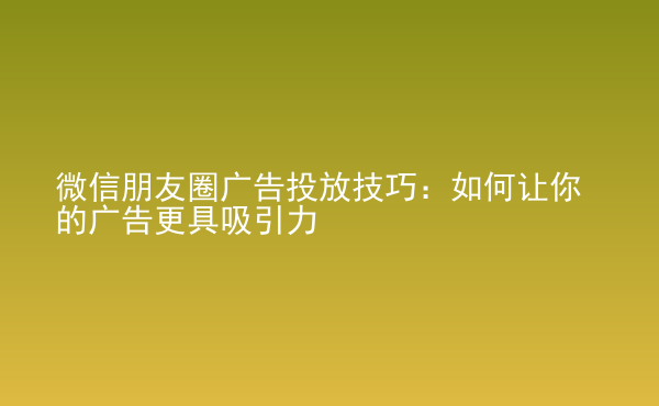  微信朋友圈广告投放技巧：如何让你的广告更具吸引力