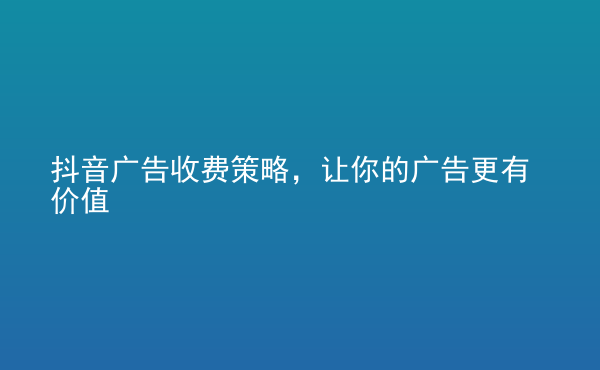  抖音广告收费策略，让你的广告更有价值