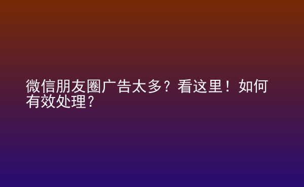  微信朋友圈广告太多？看这里！如何有效处理？