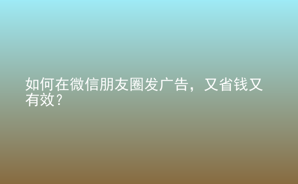  如何在微信朋友圈发广告，又省钱又有效？
