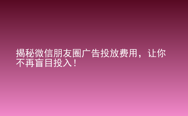  揭秘微信朋友圈广告投放费用，让你不再盲目投入！