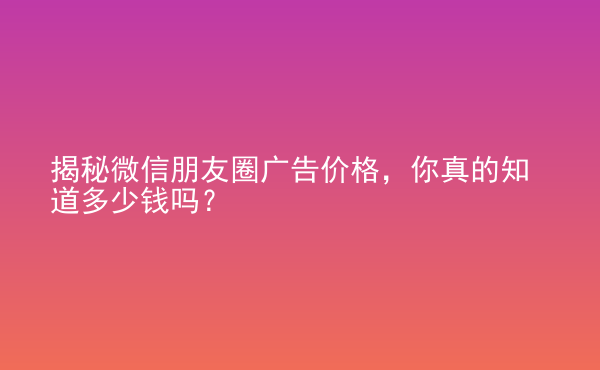  揭秘微信朋友圈广告价格，你真的知道多少钱吗？