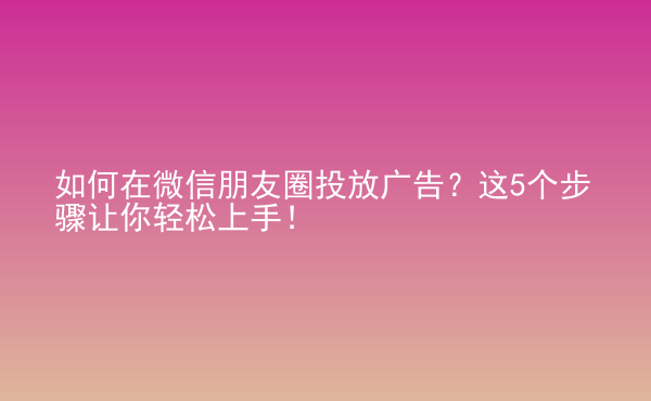  如何在微信朋友圈投放广告？这5个步骤让你轻松上手！