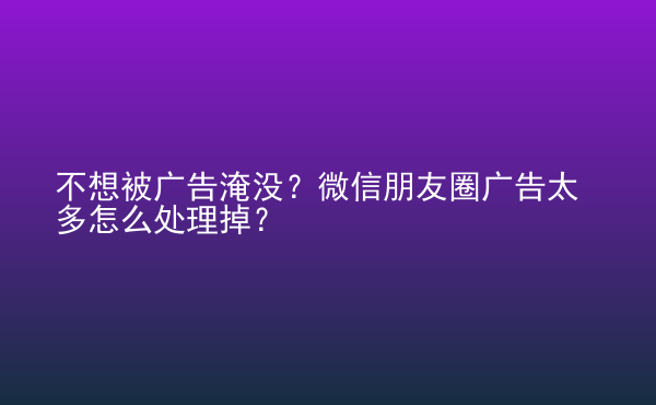  不想被广告淹没？微信朋友圈广告太多怎么处理掉？
