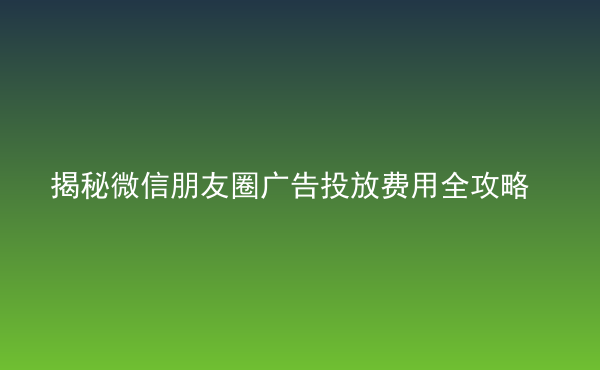  揭秘微信朋友圈广告投放费用全攻略