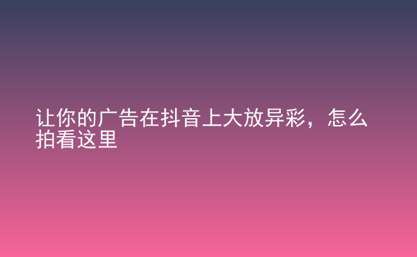  让你的广告在抖音上大放异彩，怎么拍看这里