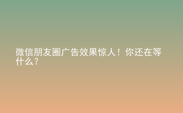  微信朋友圈广告效果惊人！你还在等什么？