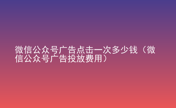  微信公众号广告点击一次多少钱（微信公众号广告投放费用）