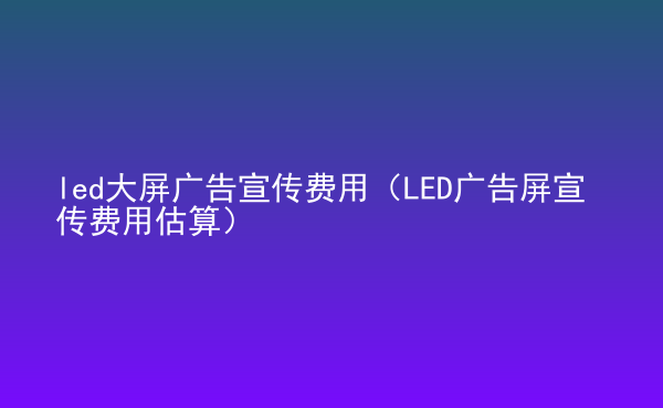  led大屏广告宣传费用（LED广告屏宣传费用估算）