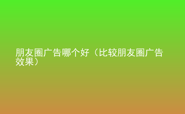  朋友圈广告哪个好（比较朋友圈广告效果）