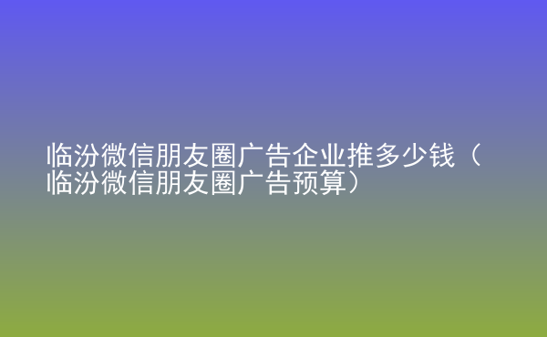 临汾微信朋友圈广告企业推多少钱（临汾微信朋友圈广告预算）