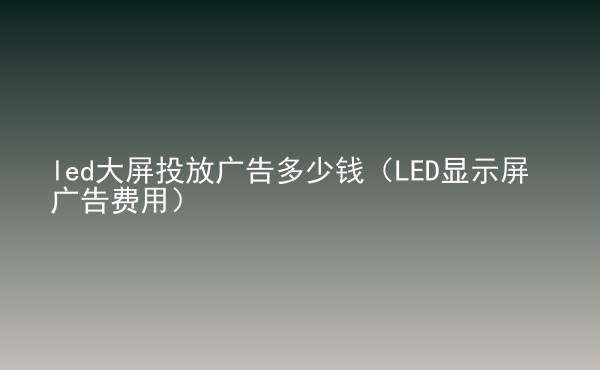  led大屏投放广告多少钱（LED显示屏广告费用）