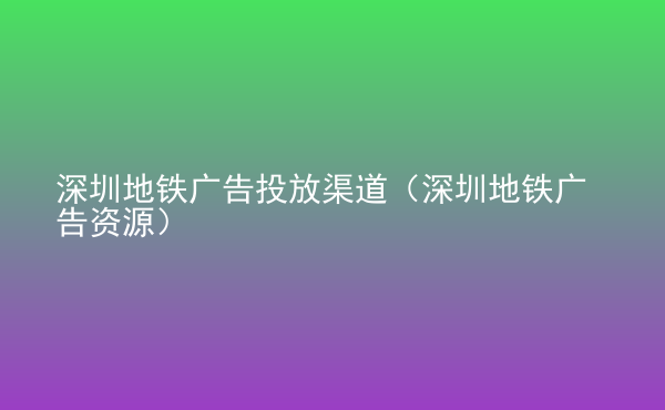  深圳地铁广告投放渠道（深圳地铁广告资源）