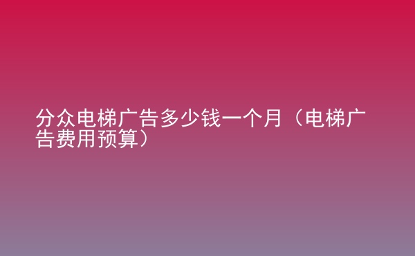  分众电梯广告多少钱一个月（电梯广告费用预算）