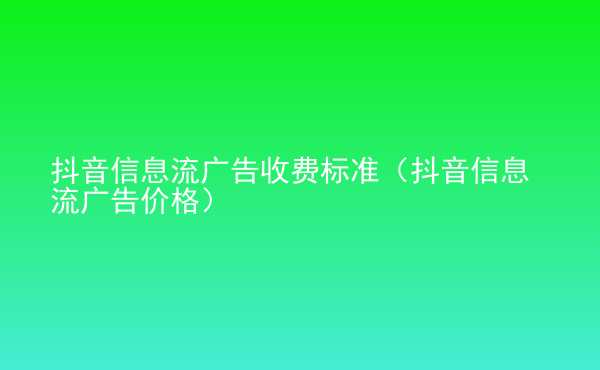  抖音信息流广告收费标准（抖音信息流广告价格）