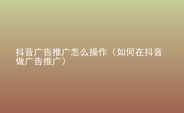  抖音广告推广怎么操作（如何在抖音做广告推广）
