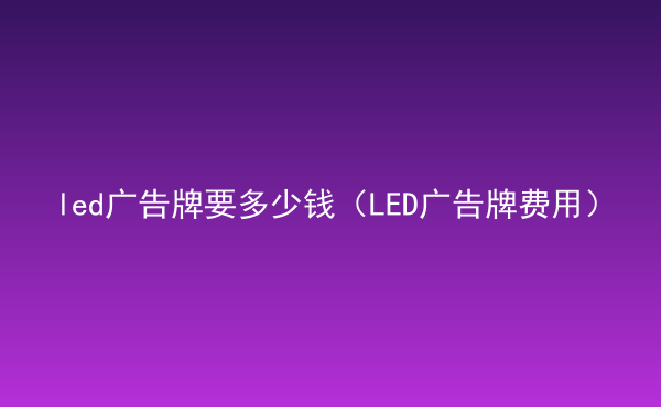  led广告牌要多少钱（LED广告牌费用）